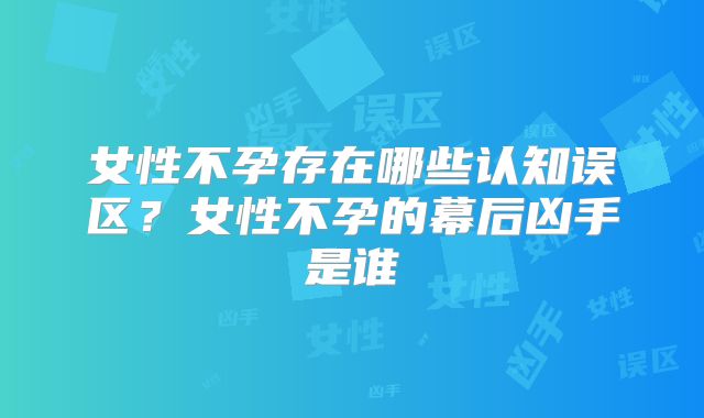 女性不孕存在哪些认知误区？女性不孕的幕后凶手是谁