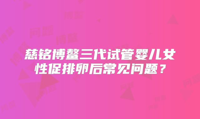 慈铭博鳌三代试管婴儿女性促排卵后常见问题？