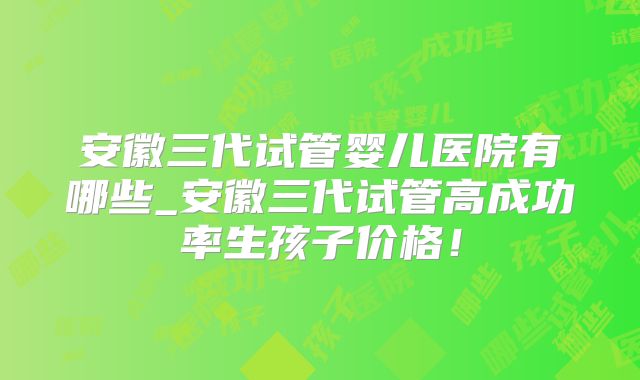 安徽三代试管婴儿医院有哪些_安徽三代试管高成功率生孩子价格!