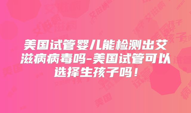 美国试管婴儿能检测出艾滋病病毒吗-美国试管可以选择生孩子吗！