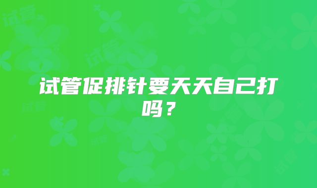 试管促排针要天天自己打吗？