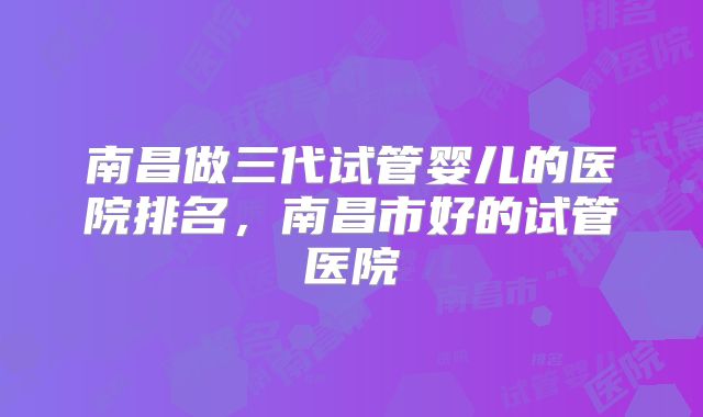 南昌做三代试管婴儿的医院排名，南昌市好的试管医院