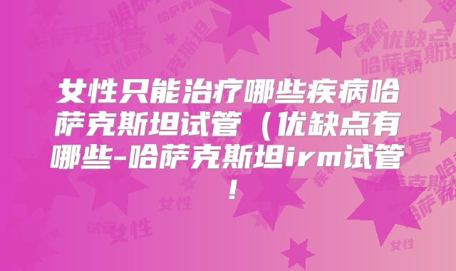 女性只能治疗哪些疾病哈萨克斯坦试管（优缺点有哪些-哈萨克斯坦irm试管！