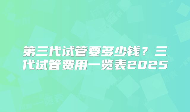 第三代试管要多少钱？三代试管费用一览表2025