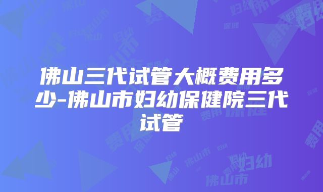 佛山三代试管大概费用多少-佛山市妇幼保健院三代试管