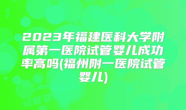 2023年福建医科大学附属第一医院试管婴儿成功率高吗(福州附一医院试管婴儿)