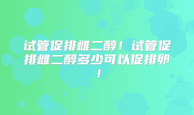 试管促排雌二醇！试管促排雌二醇多少可以促排卵！