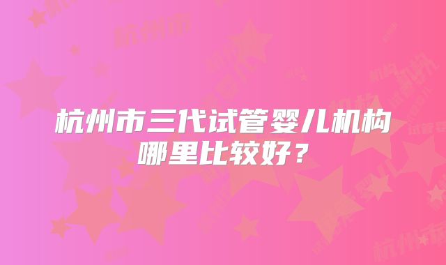 杭州市三代试管婴儿机构哪里比较好?