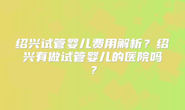 绍兴试管婴儿费用解析?绍兴有做试管婴儿的医院吗?