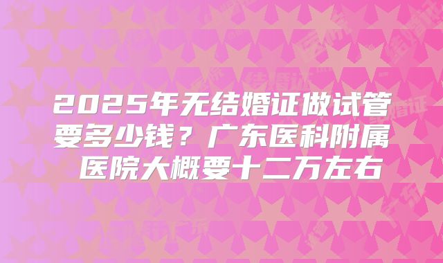 2025年无结婚证做试管要多少钱？广东医科附属 医院大概要十二万左右