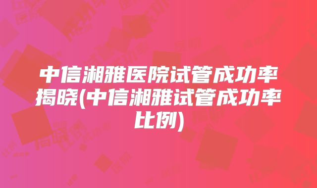 中信湘雅医院试管成功率揭晓(中信湘雅试管成功率比例)