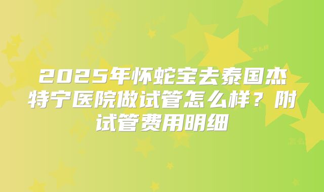 2025年怀蛇宝去泰国杰特宁医院做试管怎么样?附试管费用明细