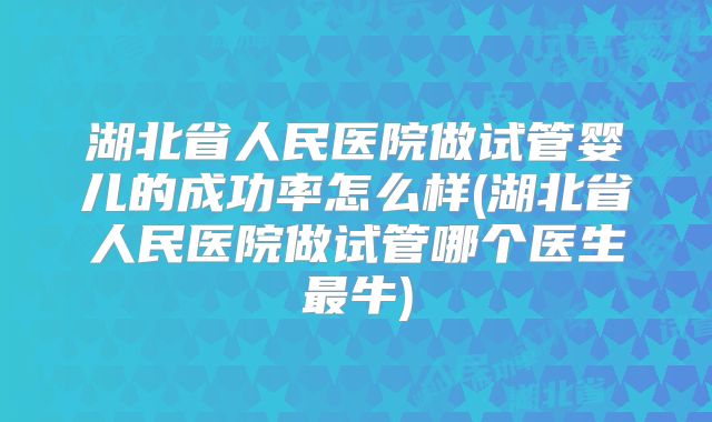 湖北省人民医院做试管婴儿的成功率怎么样(湖北省人民医院做试管哪个医生最牛)