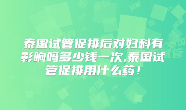 泰国试管促排后对妇科有影响吗多少钱一次,泰国试管促排用什么药！