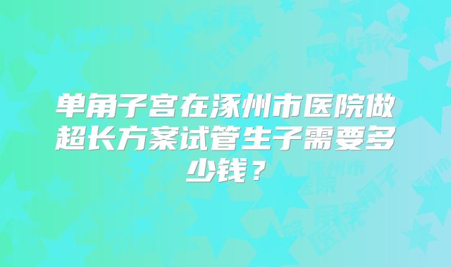 单角子宫在涿州市医院做超长方案试管生子需要多少钱？