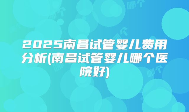 2025南昌试管婴儿费用分析(南昌试管婴儿哪个医院好)
