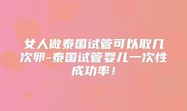 女人做泰国试管可以取几次卵-泰国试管婴儿一次性成功率!