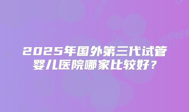 2025年国外第三代试管婴儿医院哪家比较好?