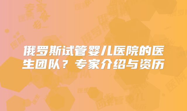 俄罗斯试管婴儿医院的医生团队？专家介绍与资历