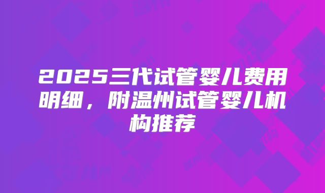2025三代试管婴儿费用明细，附温州试管婴儿机构推荐