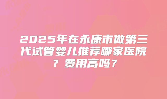 2025年在永康市做第三代试管婴儿推荐哪家医院?费用高吗?