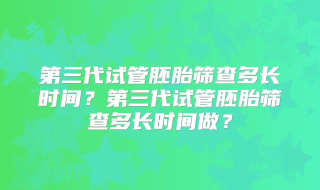 第三代试管胚胎筛查多长时间？第三代试管胚胎筛查多长时间做？