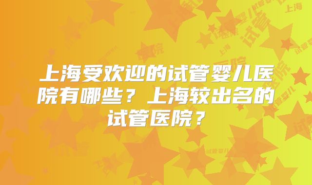 上海受欢迎的试管婴儿医院有哪些？上海较出名的试管医院？