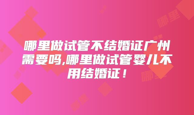 哪里做试管不结婚证广州需要吗,哪里做试管婴儿不用结婚证！