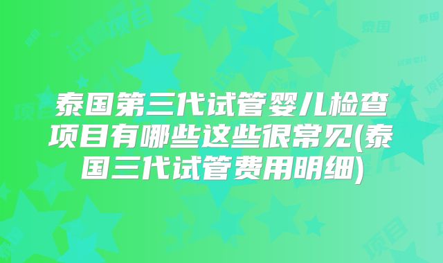 泰国第三代试管婴儿检查项目有哪些这些很常见(泰国三代试管费用明细)