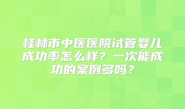桂林市中医医院试管婴儿成功率怎么样?一次能成功的案例多吗?