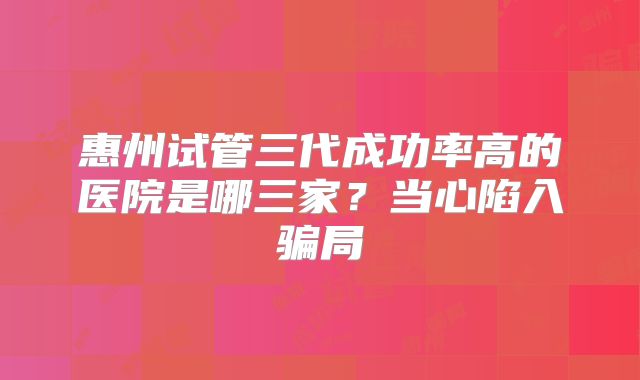 惠州试管三代成功率高的医院是哪三家？当心陷入骗局