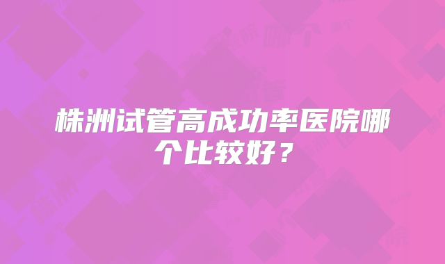 株洲试管高成功率医院哪个比较好?