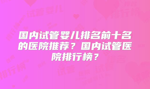 国内试管婴儿排名前十名的医院推荐？国内试管医院排行榜？