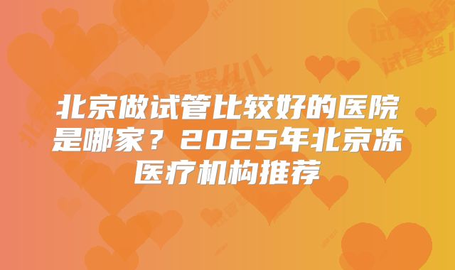 北京做试管比较好的医院是哪家？2025年北京冻医疗机构推荐