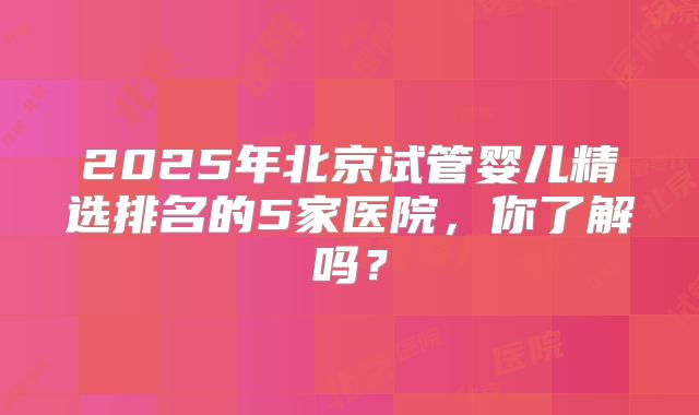 2025年北京试管婴儿精选排名的5家医院，你了解吗？