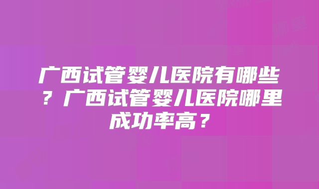 广西试管婴儿医院有哪些？广西试管婴儿医院哪里成功率高？