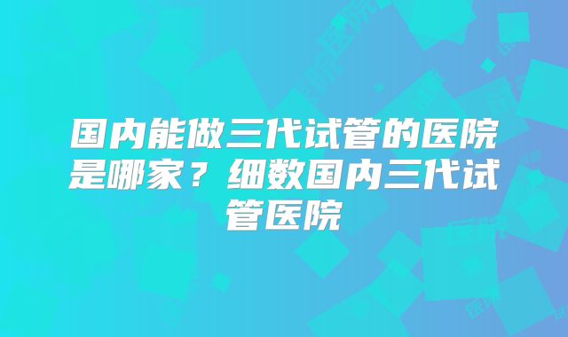 国内能做三代试管的医院是哪家？细数国内三代试管医院