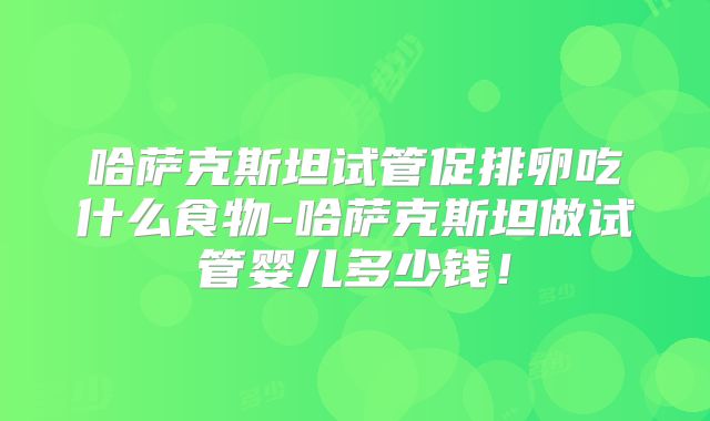 哈萨克斯坦试管促排卵吃什么食物-哈萨克斯坦做试管婴儿多少钱！
