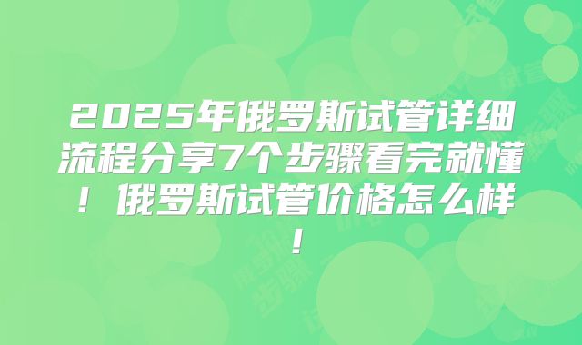 2025年俄罗斯试管详细流程分享7个步骤看完就懂！俄罗斯试管价格怎么样！
