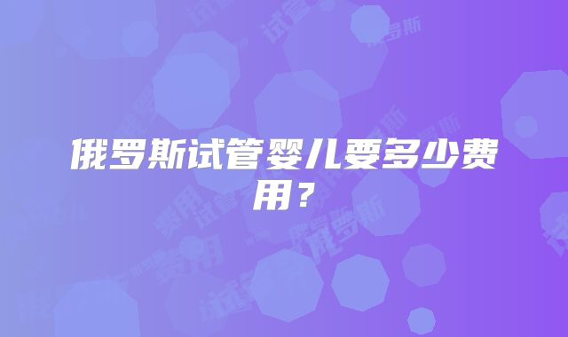俄罗斯试管婴儿要多少费用？