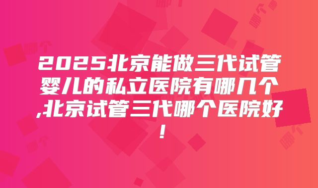 2025北京能做三代试管婴儿的私立医院有哪几个,北京试管三代哪个医院好！