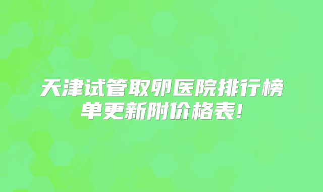 天津试管取卵医院排行榜单更新附价格表!