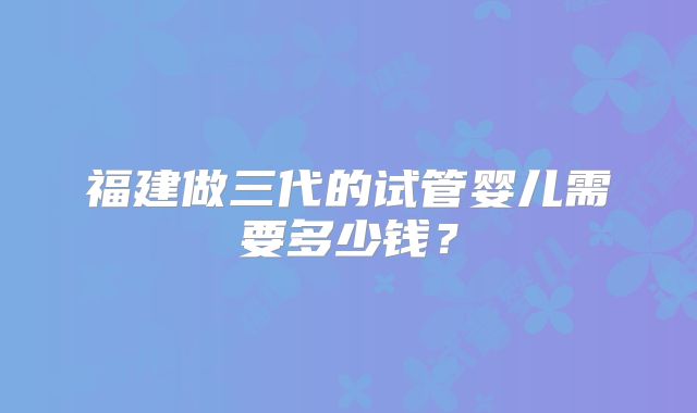 福建做三代的试管婴儿需要多少钱？