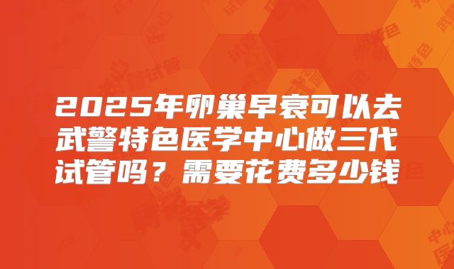 2025年卵巢早衰可以去武警特色医学中心做三代试管吗?需要花费多少钱