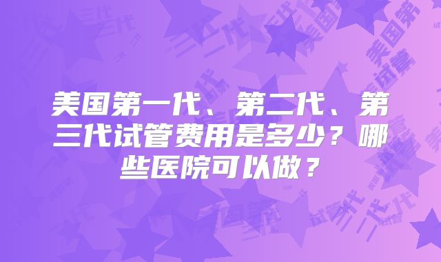 美国第一代、第二代、第三代试管费用是多少?哪些医院可以做?