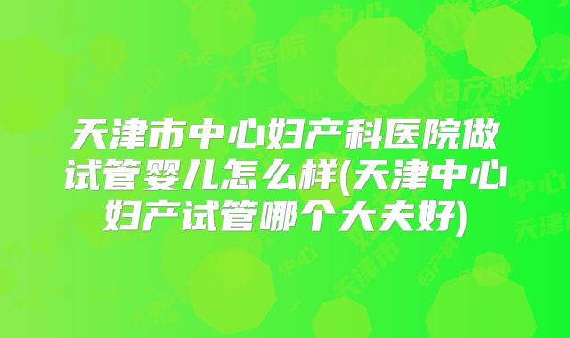 天津市中心妇产科医院做试管婴儿怎么样(天津中心妇产试管哪个大夫好)