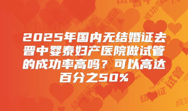 2025年国内无结婚证去晋中婴泰妇产医院做试管的成功率高吗？可以高达百分之50%