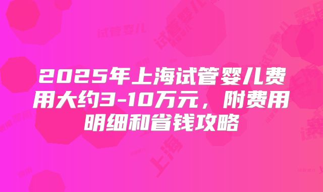 2025年上海试管婴儿费用大约3-10万元,附费用明细和省钱攻略
