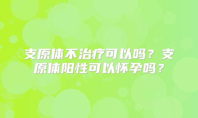 支原体不治疗可以吗？支原体阳性可以怀孕吗？