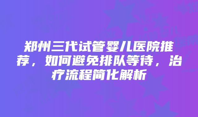 郑州三代试管婴儿医院推荐，如何避免排队等待，治疗流程简化解析